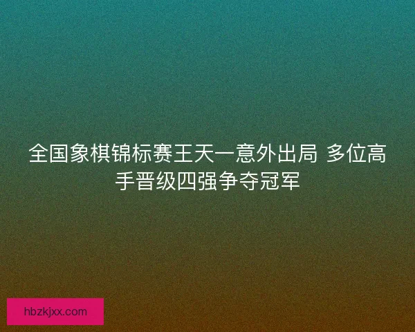 全国象棋锦标赛王天一意外出局 多位高手晋级四强争夺冠军
