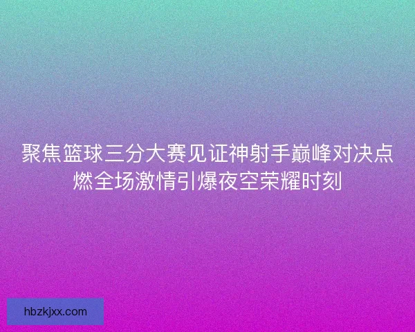 聚焦篮球三分大赛见证神射手巅峰对决点燃全场激情引爆夜空荣耀时刻