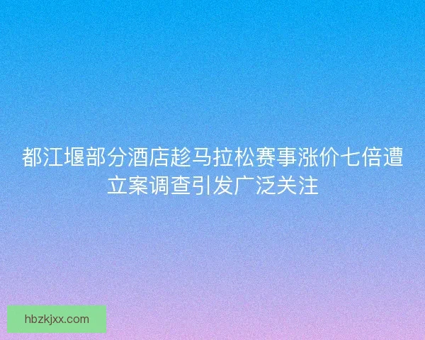 都江堰部分酒店趁马拉松赛事涨价七倍遭立案调查引发广泛关注
