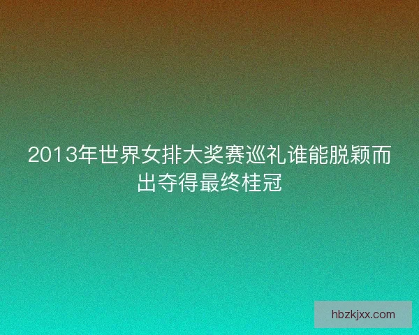 2013年世界女排大奖赛巡礼谁能脱颖而出夺得最终桂冠