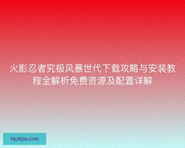 火影忍者究极风暴世代下载攻略与安装教程全解析免费资源及配置详解