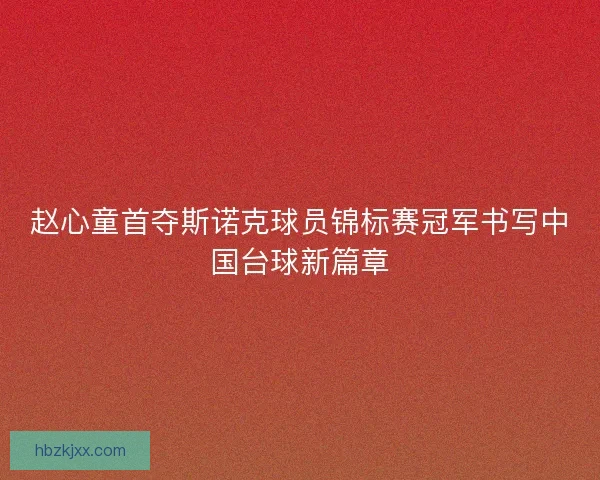 赵心童首夺斯诺克球员锦标赛冠军书写中国台球新篇章