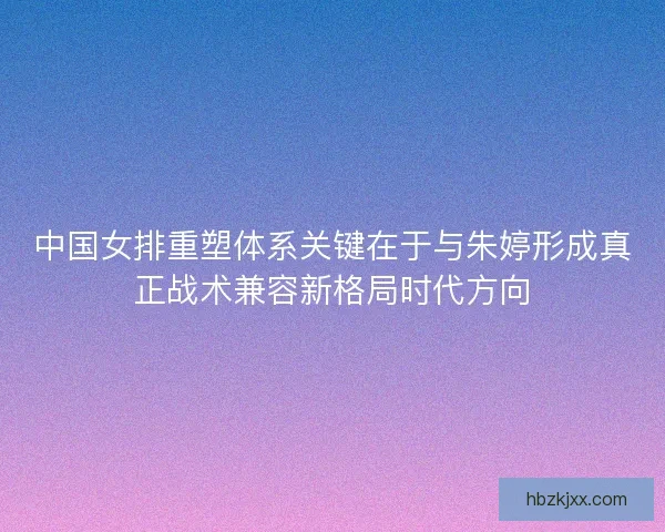 中国女排重塑体系关键在于与朱婷形成真正战术兼容新格局时代方向 中国女排重塑体系关键在于与朱婷形成真正战术兼容新格局时代方向