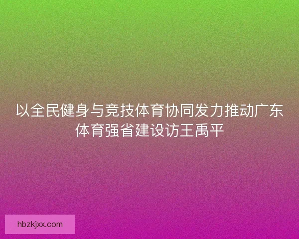 以全民健身与竞技体育协同发力推动广东体育强省建设访王禹平