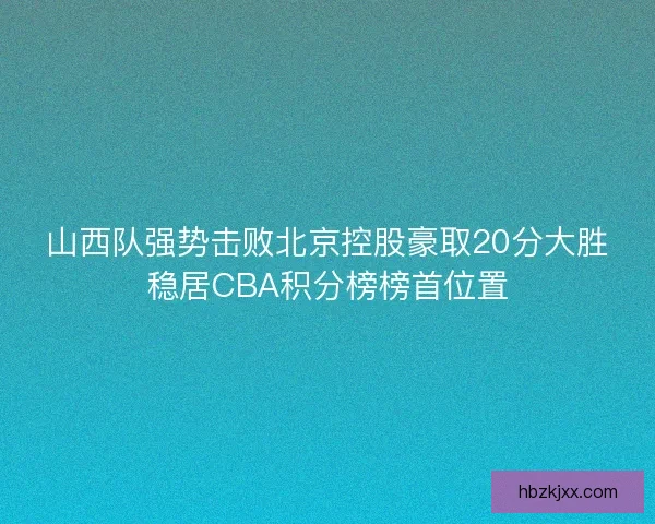 山西队强势击败北京控股豪取20分大胜稳居CBA积分榜榜首位置