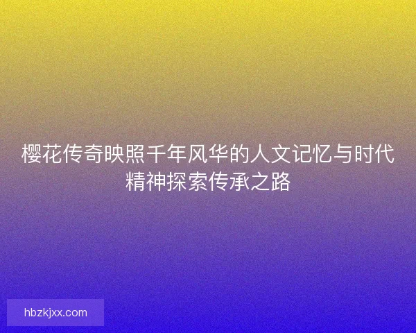 樱花传奇映照千年风华的人文记忆与时代精神探索传承之路 樱花传奇映照千年风华的人文记忆与时代精神探索传承之路
