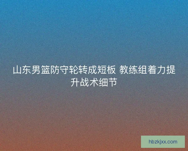 山东男篮防守轮转成短板 教练组着力提升战术细节