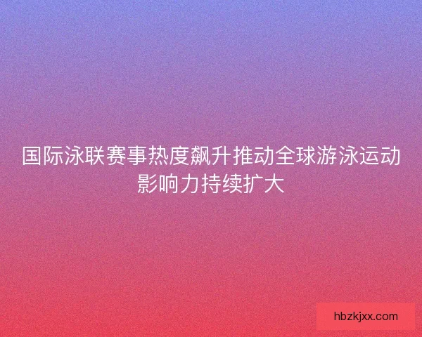 国际泳联赛事热度飙升推动全球游泳运动影响力持续扩大