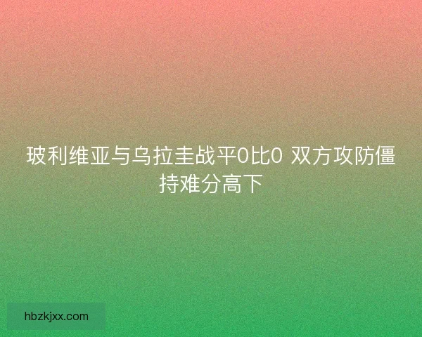 玻利维亚与乌拉圭战平0比0 双方攻防僵持难分高下