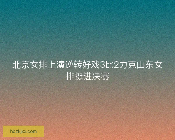 北京女排上演逆转好戏3比2力克山东女排挺进决赛