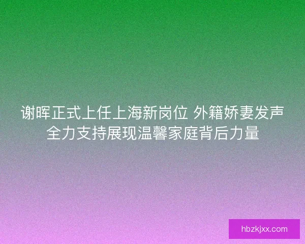 谢晖正式上任上海新岗位 外籍娇妻发声全力支持展现温馨家庭背后力量