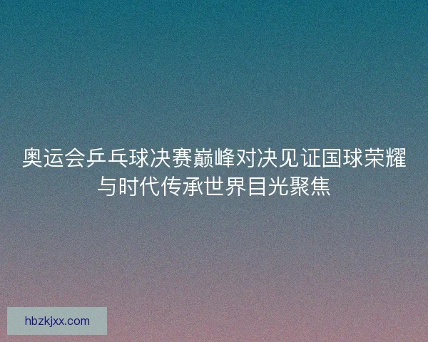 奥运会乒乓球决赛巅峰对决见证国球荣耀与时代传承世界目光聚焦 奥运会乒乓球决赛巅峰对决见证国球荣耀与时代传承世界目光聚焦