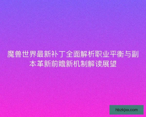 魔兽世界最新补丁全面解析职业平衡与副本革新前瞻新机制解读展望