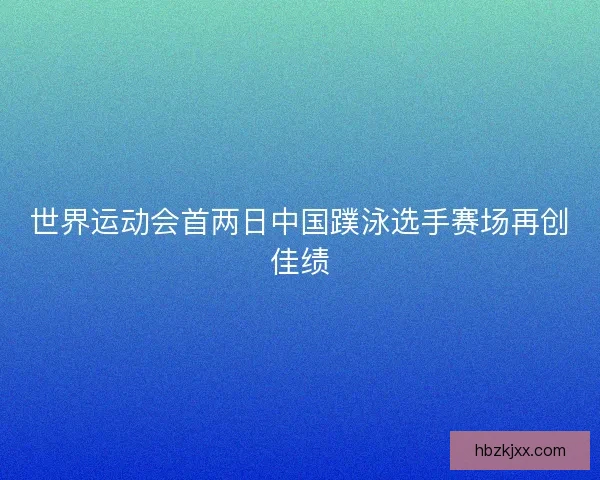 世界运动会首两日中国蹼泳选手赛场再创佳绩